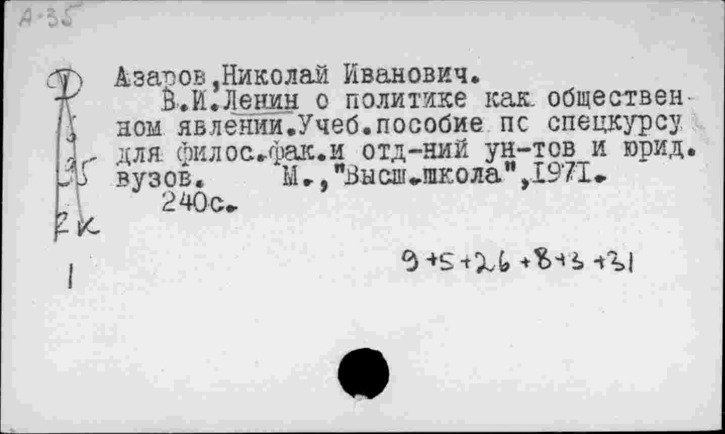 ﻿Азапов,Николай Иванович.
Й.И.Ленин о политике как. обществен ном явлении.Учеб.пособие пс спецкурсу для филос.фак.и отд-ний ун-тов и юрид. вузов. М ►, "Виоп»школа" ,1971»
240 с»